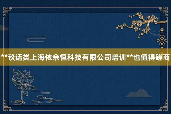 **谈话类上海依余恒科技有限公司培训**也值得磋商