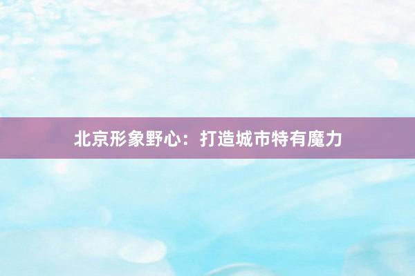北京形象野心：打造城市特有魔力